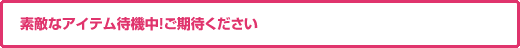 素敵なアイテム待機中！ご期待ください