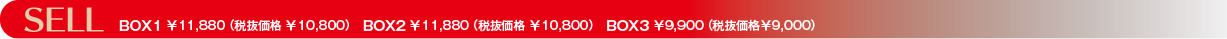 SELL　BOX1 ￥11,880 （税抜価格 ￥10,800）　BOX2 ￥11,880 （税抜価格 ￥10,800）　BOX3 ￥9,900 （税抜価格￥9,000）