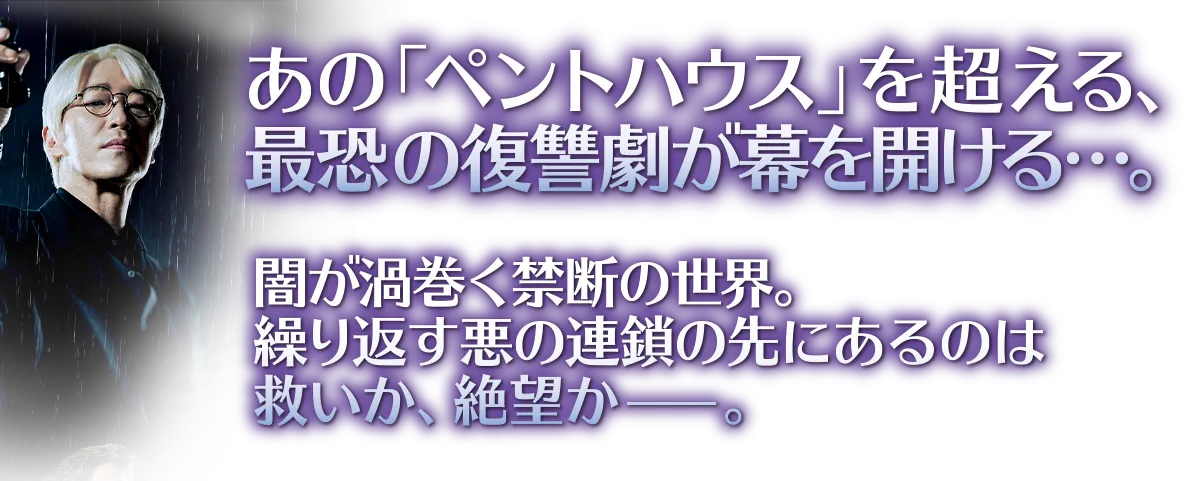 あの「ペントハウス」を超える、最恐の復讐劇が幕を開ける…。闇が渦巻く禁断の世界。繰り返す悪の連鎖の先にあるのは救いか、絶望かー。