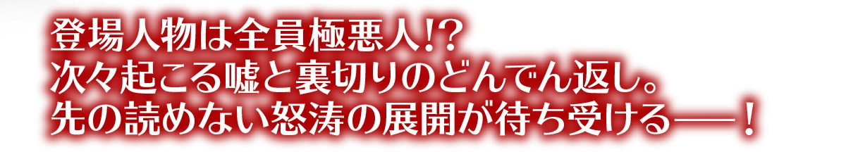 登場人物は全員極悪人！？次々起こる嘘と裏切りのどんでん返し。先の読めない怒涛の展開が待ち受けるー！