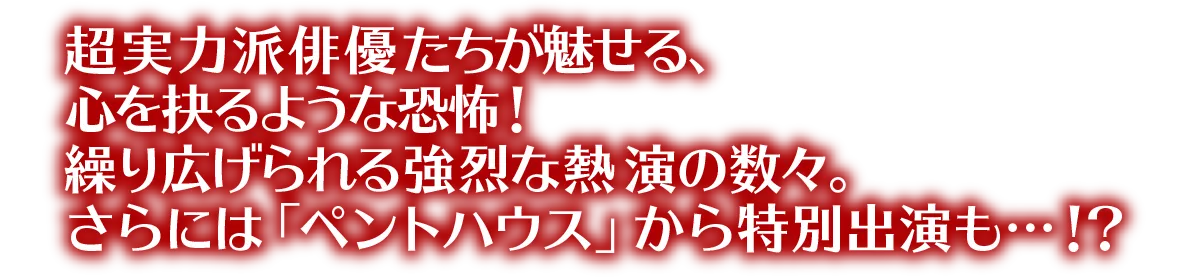 超実力派俳優たちが魅せる、心を抉るような恐怖！繰り広げられる強烈な熱演の数々。さらには「ペントハウス」から特別出演も…！？