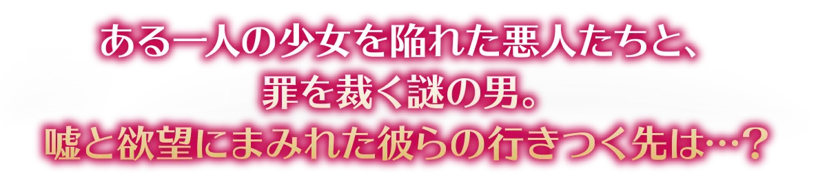 ある一人の少女を陥れた悪人たちと、罪を裁く謎の男。嘘と欲望にまみれた彼らの行きつく先は…？