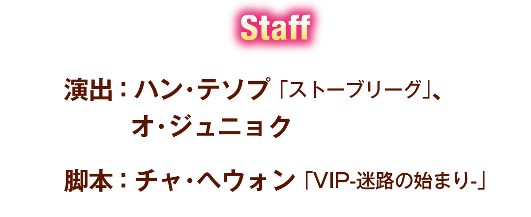 Staff 演出:ハン・テソプ 「ストーブリーグ」、 オ・ジュニョク 脚本:チャ・ヘウォン 「VIP-迷路の始まり-」