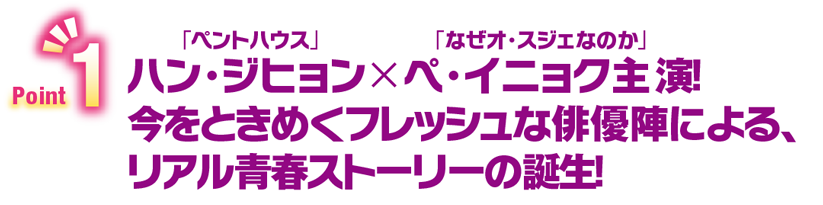 Point1　「ペントハウス」ハン・ジヒョン× 「なぜオ・スジェなのか」ペ・イニョク主演！今をときめくフレッシュな俳優陣による、リアル青春ストーリーの誕生！