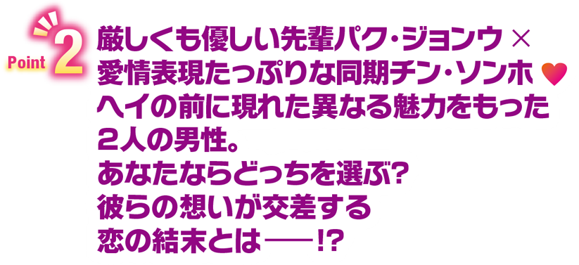 Point2　厳しくも優しい先輩パク・ジョンウ×愛情表現たっぷりな同期チン・ソンホ　ヘイの前に現れた異なる魅力をもった2人の男性。あなたならどっちを選ぶ？彼らの想いが交差する恋の結末とはー！？