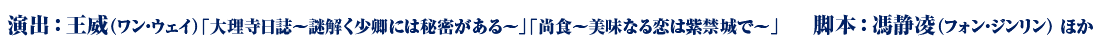演出：王威（ワン・ウェイ）「大理寺日誌～謎解く少卿には秘密がある～」「尚食～美味なる恋は紫禁城で～」　　脚本：馮静凌（フォン・ジンリン） ほか