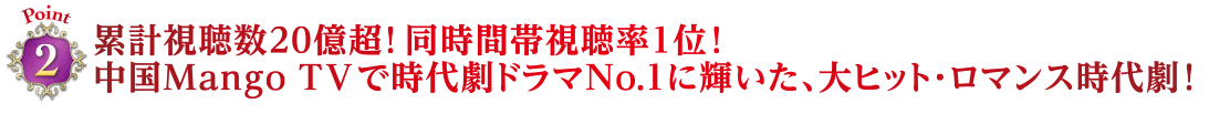 Point2　累計視聴数20億超！ 同時間帯視聴率1位！中国Mango TVで時代劇ドラマNo.1に輝いた、大ヒット・ロマンス時代劇！