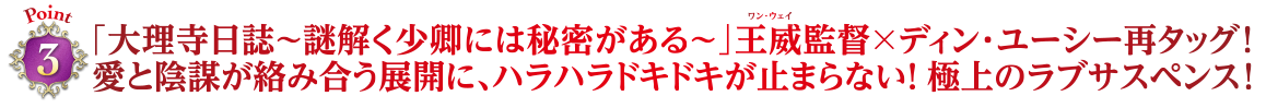 Point3　「大理寺日誌～謎解く少卿には秘密がある～」王威監督×ディン・ユーシー再タッグ！愛と陰謀が絡み合う展開に、ハラハラドキドキが止まらない！ 極上のラブサスペンス！