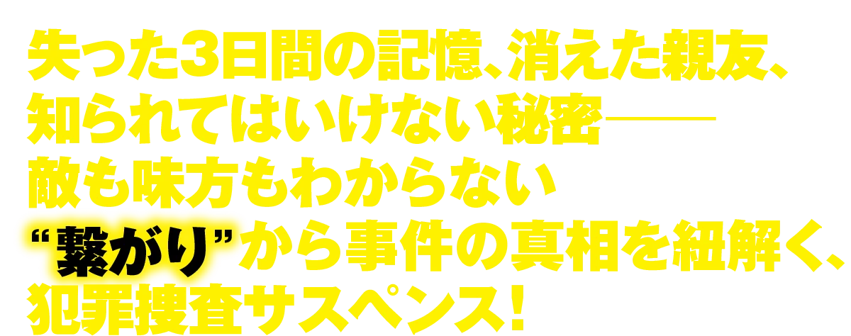 失った3日間の記憶、消えた親友、知られてはいけない秘密― 敵も味方もわからない“繋がり”から事件の真相を紐解く、犯罪捜査サスペンス！