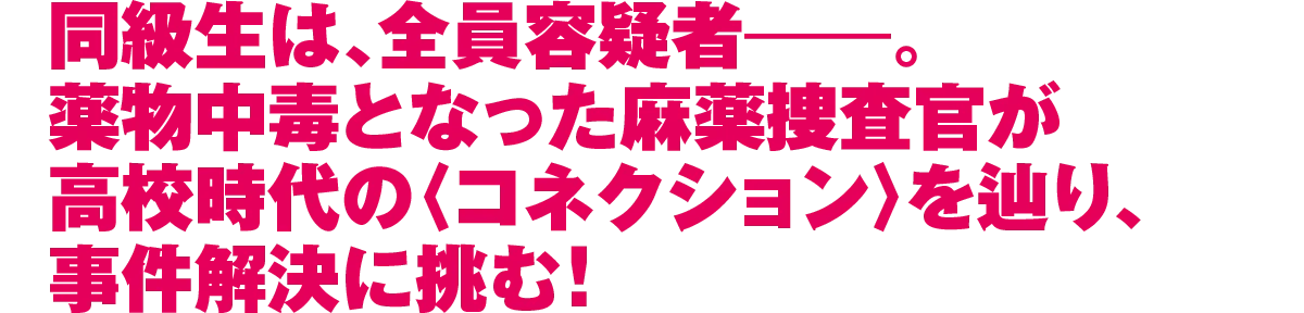 同級生は、全員容疑者―。薬物中毒となった麻薬捜査官が高校時代の〈コネクション〉を辿り、事件解決に挑む！