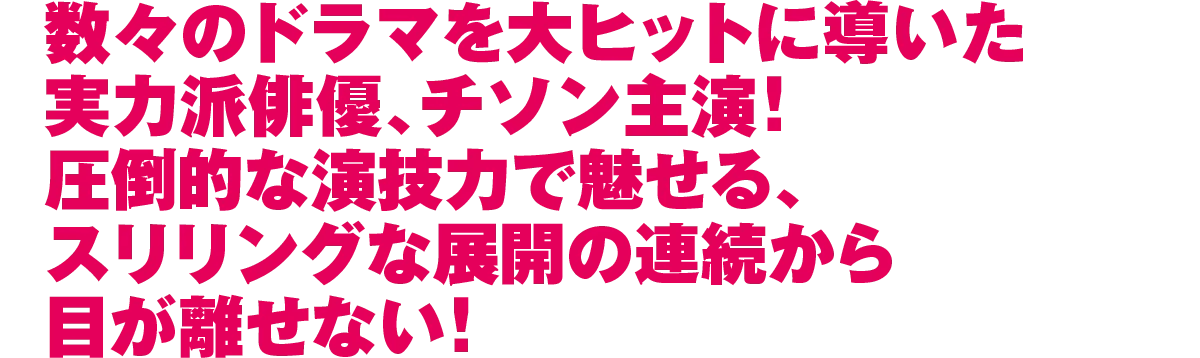 数々のドラマを大ヒットに導いた実力派俳優、チソン主演！圧倒的な演技力で魅せる、スリリングな展開の連続から目が離せない！
