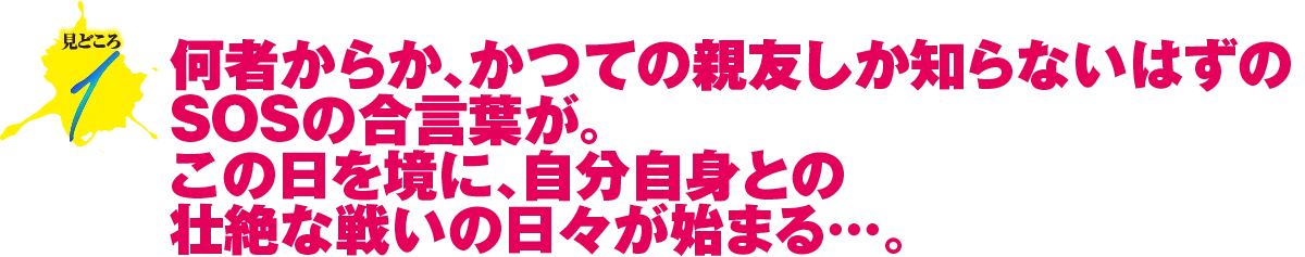 見どころ1　何者からか、かつての親友しか知らないはずのSOSの合言葉が。この日を境に、自分自身との壮絶な戦いの日々が始まる…。