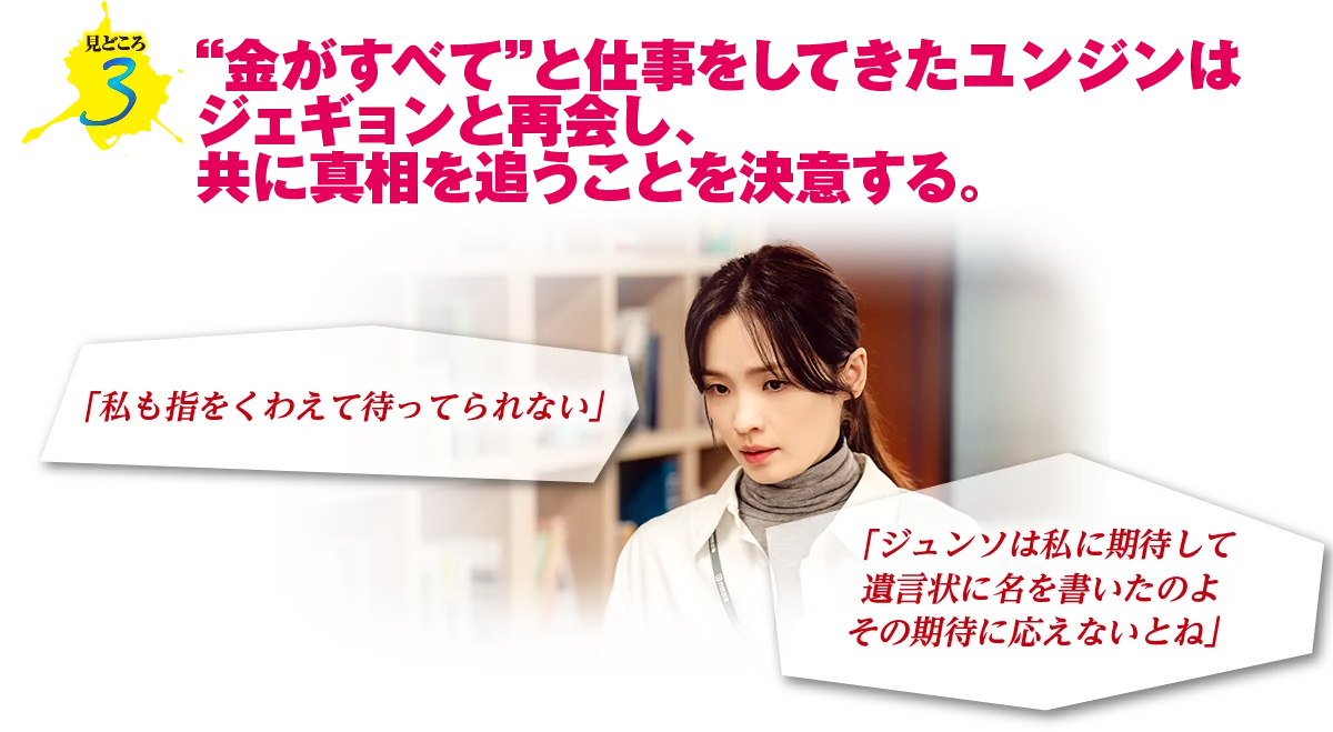 見どころ3　“金がすべて”と仕事をしてきたユンジンはジェギョンと再会し、共に真相を追うことを決意する。
