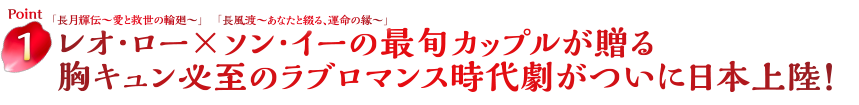 Point1　「長月輝伝～愛と救世の輪廻～」レオ･ロー×「長風渡～あなたと綴る、運命の縁～」ソン･イーの最旬カップルが贈る胸キュン必至のラブロマンス時代劇がついに日本上陸！