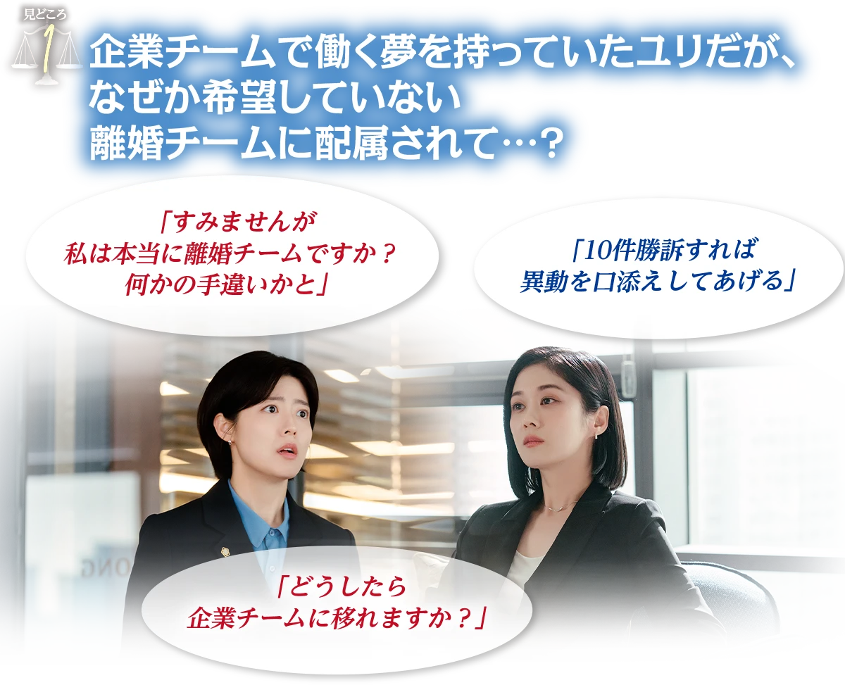見どころ1　企業チームで働く夢を持っていたユリだが、なぜか希望していない離婚チームに配属されて…？