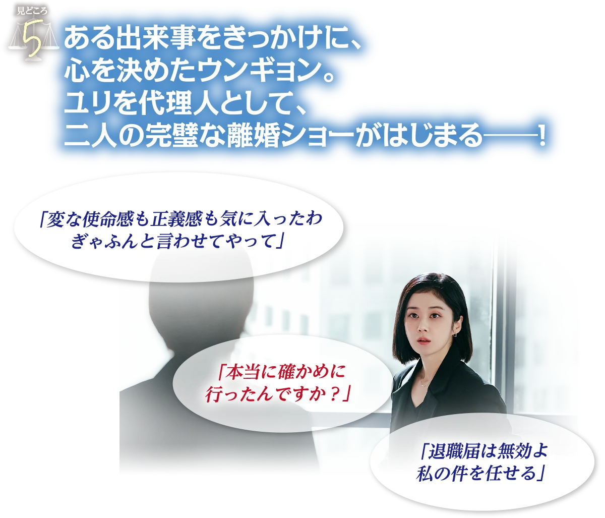見どころ5　ある出来事をきっかけに、心を決めたウンギョン。ユリを代理人として、二人の完璧な離婚ショーがはじまる―！