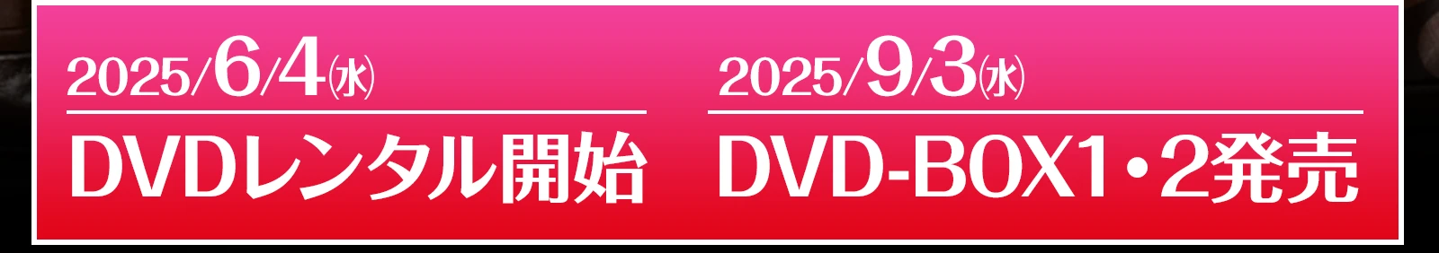 2025/6/4 DVDレンタル開始　2025/9/3 DVD-BOX1・2発売