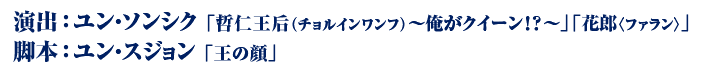 演出：ユン・ソンシク 「哲仁王后（チョルインワンフ）～俺がクイーン！？～」「花郎〈ファラン〉」　脚本：ユン・スジョン 「王の顔」