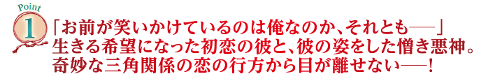 Point1　「お前が笑いかけているのは俺なのか、それとも―」生きる希望になった初恋の彼と、彼の姿をした憎き悪神。奇妙な三角関係の恋の行方から目が離せない―！