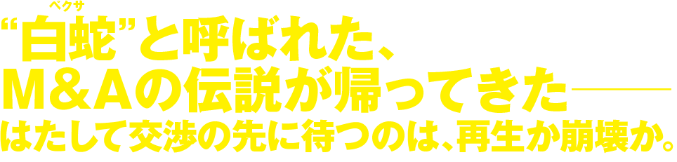 “白蛇 ペクサ”と呼ばれた、M＆Aの伝説が帰ってきた― はたして交渉の先に待つのは、再生か崩壊か。
