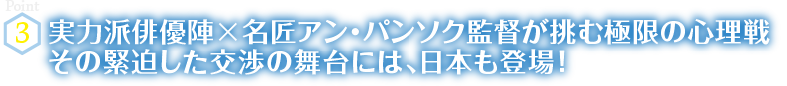 Point3　実力派俳優陣×名匠アン・パンソク監督が挑む極限の心理戦　その緊迫した交渉の舞台には、日本も登場！