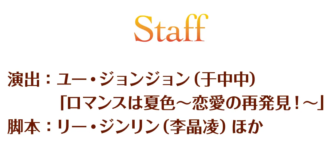 Staff　演出：ユー・ジョンジョン（于中中）「ロマンスは夏色～恋愛の再発見！～」　脚本：リー・ジンリン（李晶凌）ほか