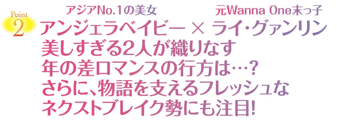 Point2　アジアNo.1の美女 アンジェラベイビー × 元Wanna One末っ子 ライ·グァンリン　美しすぎる2人が織りなす年の差ロマンスの行方は…？　さらに、物語を支えるフレッシュなネクストブレイク勢にも注目！