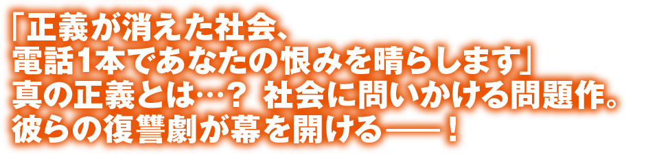 「正義が消えた社会、電話1本であなたの恨みを晴らします」真の正義とは…？ 社会に問いかける問題作。彼らの復讐劇が幕を開けるー！