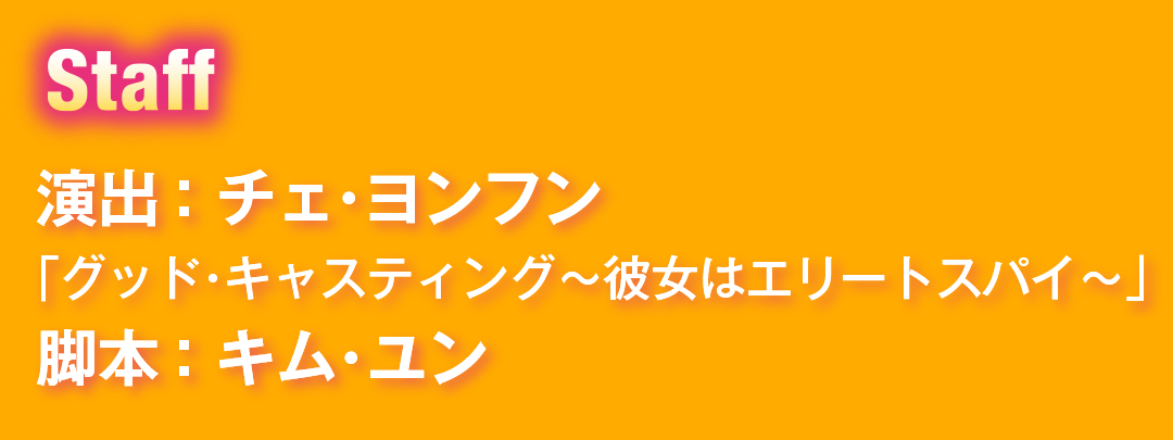 Staff　演出：チェ・ヨンフン 「グッド・キャスティング～彼女はエリートスパイ～」　脚本：キム・ユン