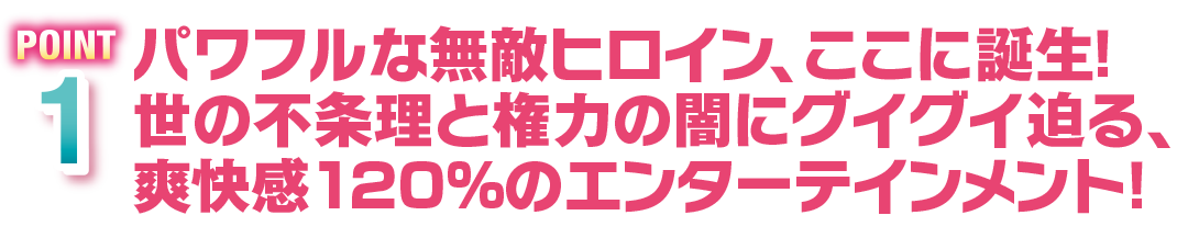 POINT1　パワフルな無敵ヒロイン、ここに誕生！世の不条理と権力の闇にグイグイ迫る、爽快感120%のエンターテインメント！