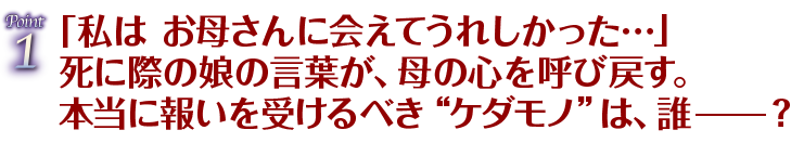 Point1「私は お母さんに会えてうれしかった…」死に際の娘の言葉が、母の心を呼び戻す。本当に報いを受けるべき“ケダモノ”は、誰ー？