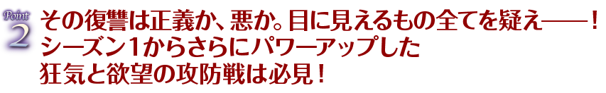 Point2 その復讐は正義か、悪か。目に見えるもの全てを疑え━！シーズン１からさらにパワーアップした狂気と欲望の攻防戦は必見！