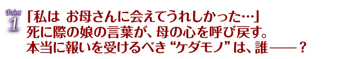 Point1「私は お母さんに会えてうれしかった…」死に際の娘の言葉が、母の心を呼び戻す。本当に報いを受けるべき“ケダモノ”は、誰ー？