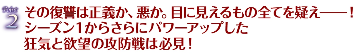 Point2 その復讐は正義か、悪か。目に見えるもの全てを疑え━！シーズン１からさらにパワーアップした狂気と欲望の攻防戦は必見！