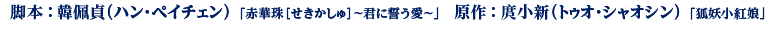 脚本：韓佩貞（ハン・ペイチェン） 「赤華珠［せきかしゅ］～君に誓う愛～」　原作：庹小新（トゥオ・シャオシン） 「狐妖小紅娘」