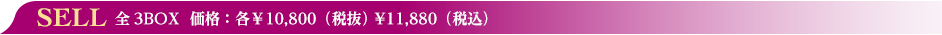 SELL　全3BOX  価格：各￥10,800（税抜） ¥11,880（税込）
