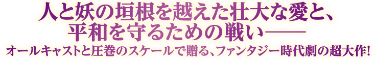 人と妖の垣根を越えた壮大な愛と、平和を守るための戦い― オールキャストと圧巻のスケールで贈る、ファンタジー時代劇の超大作！