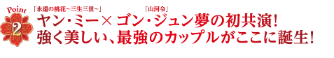 Point2　「永遠の桃花～三生三世～」ヤン・ミー×「山河令」ゴン・ジュン夢の初共演！強く美しい、最強のカップルがここに誕生！