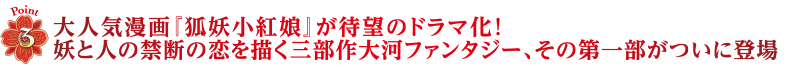 Point3　大人気漫画『狐妖小紅娘』が待望のドラマ化！妖と人の禁断の恋を描く三部作大河ファンタジー、その第一部がついに登場