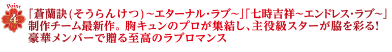 Point4　「蒼蘭訣(そうらんけつ)～エターナル・ラブ～」「七時吉祥～エンドレス・ラブ～」制作チーム最新作。 胸キュンのプロが集結し、主役級スターが脇を彩る！豪華メンバーで贈る至高のラブロマンス