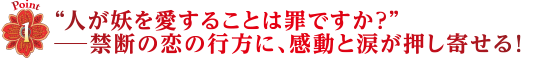 Point1　“人が妖を愛することは罪ですか？”―禁断の恋の行方に、感動と涙が押し寄せる！