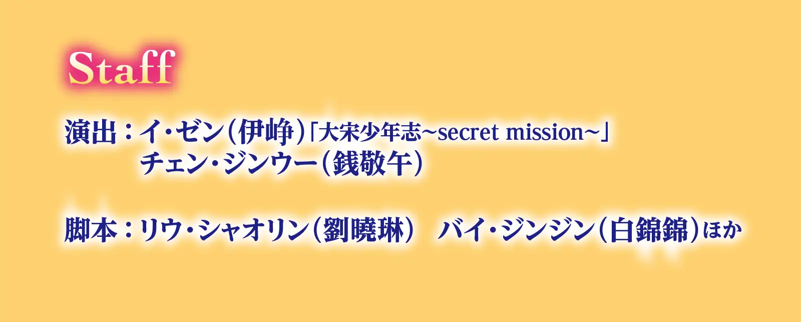 Staff　演出：イ・ゼン（伊峥）「大宋少年志～secret mission～」　チェン・ジンウー（銭敬午）　脚本：リウ・シャオリン（劉曉琳）　バイ・ジンジン（白錦錦）ほか