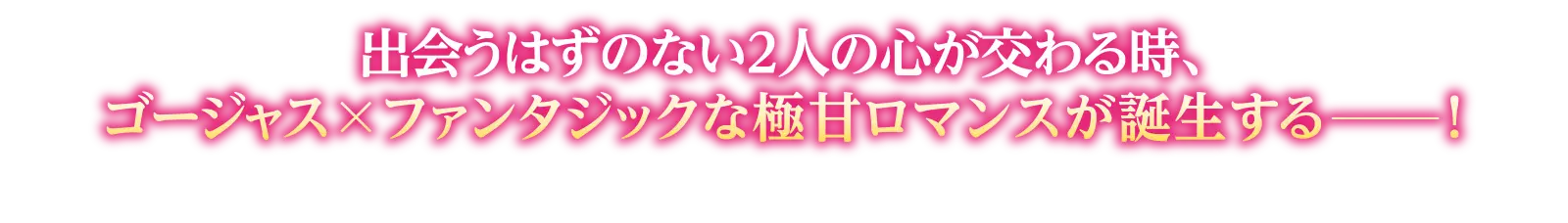 出会うはずのない２人の心が交わる時、ゴージャス×ファンタジックな極甘ロマンスが誕生する━！