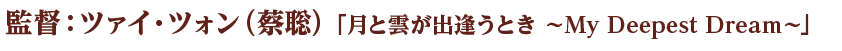 監督：ツァイ・ツォン（蔡聡）「月と雲が出逢うとき ～My Deepest Dream～」