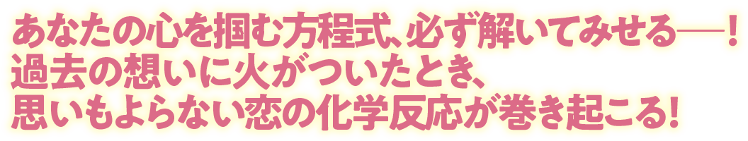 あなたの心を掴む方程式、必ず解いてみせるー！過去の想いに火がついたとき、思いもよらない恋の化学反応が巻き起こる！