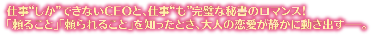 仕事“しか”できないCEOと、仕事“も”完璧な秘書のロマンス!「頼ること」「頼られること」を知ったとき、大人の恋愛が静かに動き出す—。