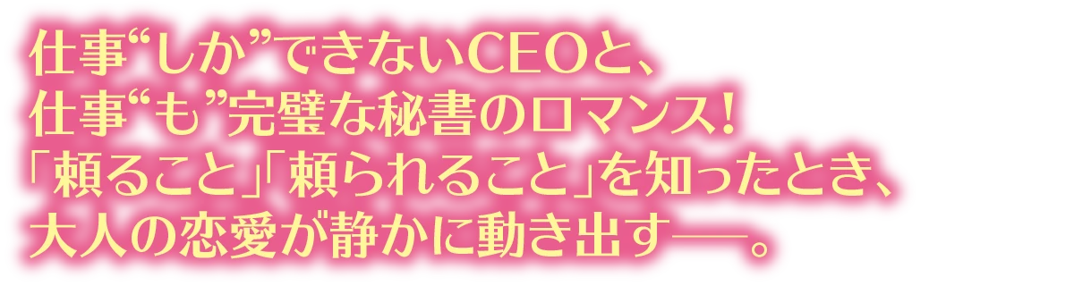 仕事“しか”できないCEOと、仕事“も”完璧な秘書のロマンス!「頼ること」「頼られること」を知ったとき、大人の恋愛が静かに動き出す—。