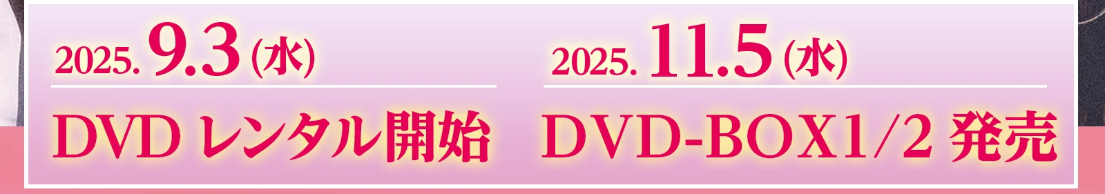2025.9.3 (水)DVDレンタル開始 2025.11.5 (水)DVD-BOX 1/BOX2発売