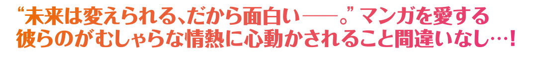 “未来は変えられる、だから面白いー。”マンガを愛する彼らのがむしゃらな情熱に心動かされること間違いなし…！
