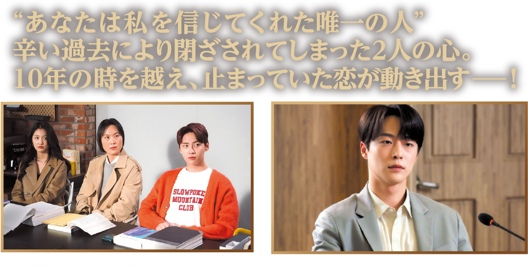 “あなたは私を信じてくれた唯一の人”辛い過去により閉ざされてしまった２人の心。10年の時を越え、止まっていた恋が動き出す－！